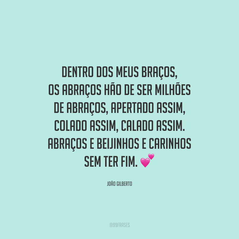 Dentro dos meus braços, os abraços hão de ser milhões de abraços, apertado assim, colado assim, calado assim. Abraços e beijinhos e carinhos sem ter fim.