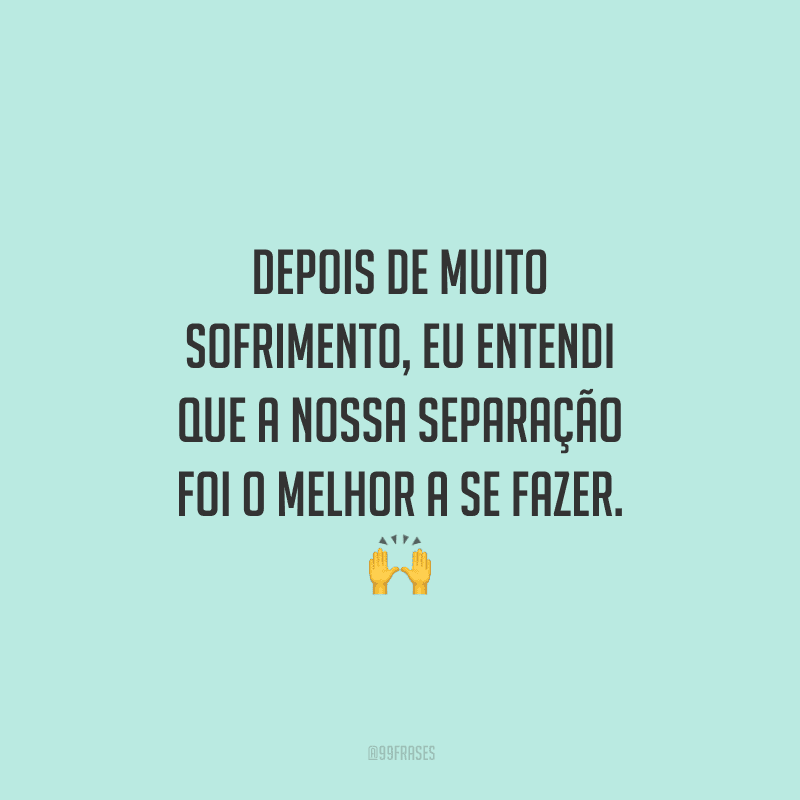 Depois de muito sofrimento, eu entendi que a nossa separação foi o melhor a se fazer. 