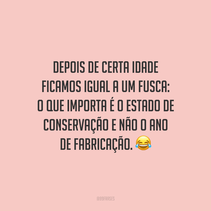 Depois de certa idade ficamos igual a um Fusca: o que importa é o estado de conservação e não o ano de fabricação.