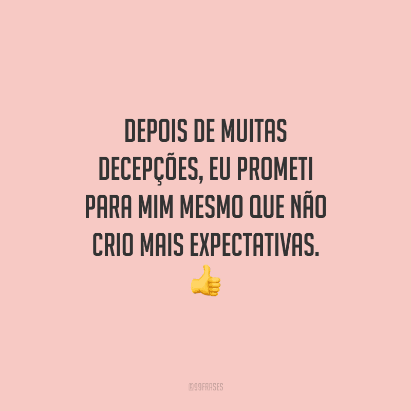 Depois de muitas decepções, eu prometi para mim mesmo que não crio mais expectativas. 