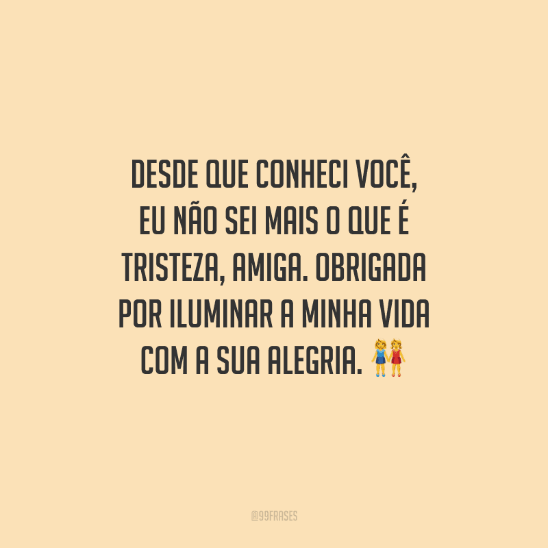 Desde que conheci você, eu não sei mais o que é tristeza, amiga. Obrigada por iluminar a minha vida com a sua alegria. 