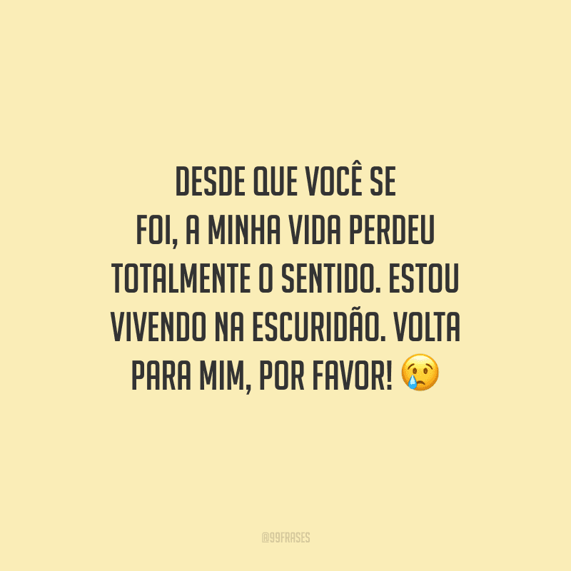 Desde que você se foi, a minha vida perdeu totalmente o sentido. Estou vivendo na escuridão. Volta para mim, por favor! 
