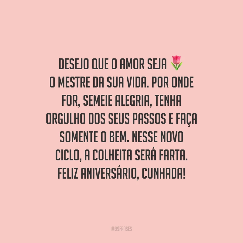 Desejo que o amor seja o mestre da sua vida. Por onde for, semeie alegria, tenha orgulho dos seus passos e faça somente o bem. Nesse novo ciclo, a colheita será farta. Feliz aniversário, cunhada!