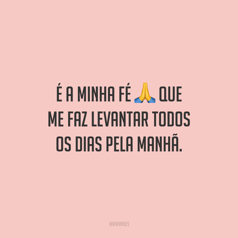 É a minha fé que me faz levantar todos os dias pela manhã. 
