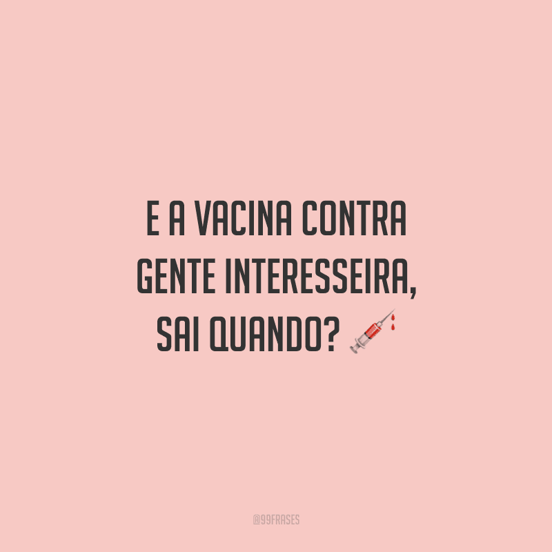 E a vacina contra gente interesseira, sai quando?
