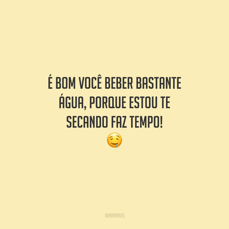 É bom você beber bastante água, porque estou te secando faz tempo! 