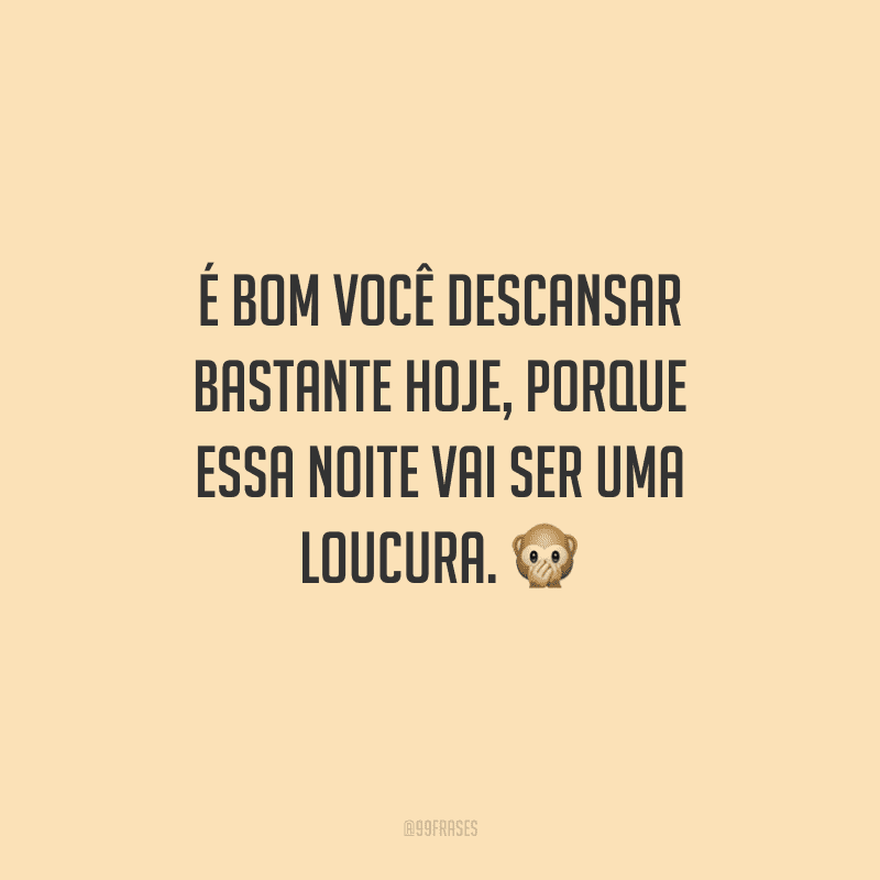 É bom você descansar bastante hoje, porque essa noite vai ser uma loucura. 