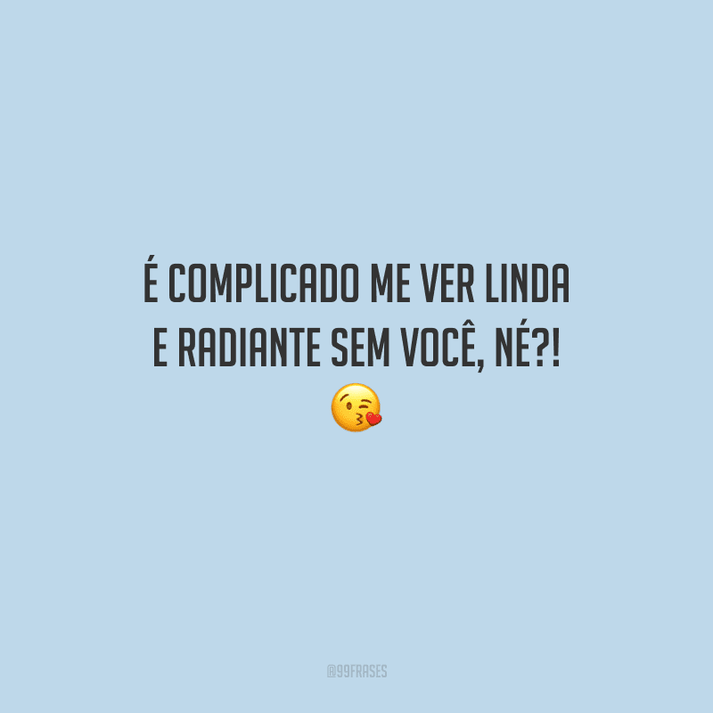 É complicado me ver linda e radiante sem você, né?! 
