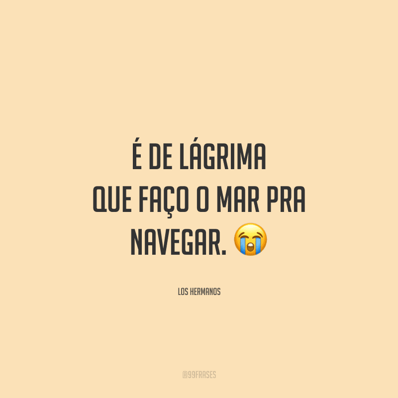 É de lágrima que faço o mar pra navegar. 