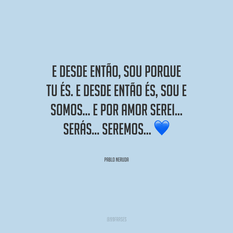 E desde então, sou porque tu és. E desde então és, sou e somos... E por amor serei... Serás... Seremos…