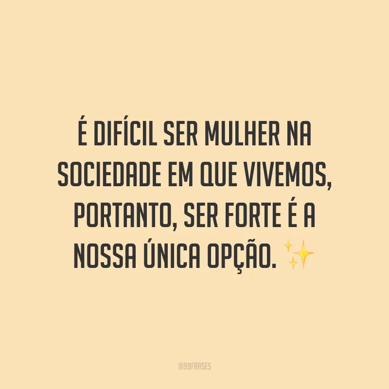 É difícil ser mulher na sociedade em que vivemos, portanto, ser forte é a nossa única opção.
