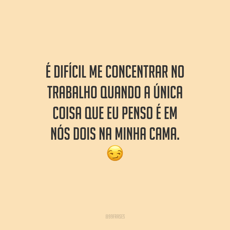 É difícil me concentrar no trabalho quando a única coisa que eu penso é em nós dois na minha cama. 