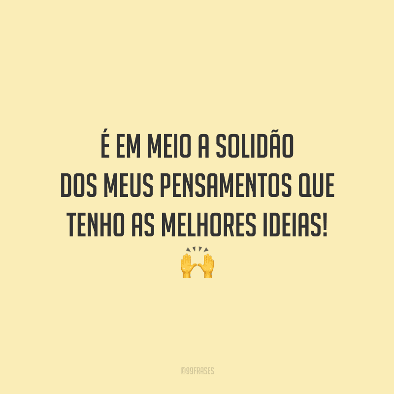 É em meio a solidão dos meus pensamentos que tenho as melhores ideias!