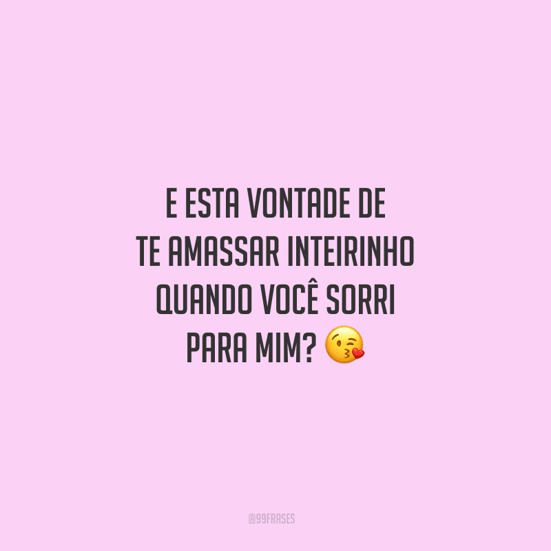 E esta vontade de te amassar inteirinho quando você sorri para mim?