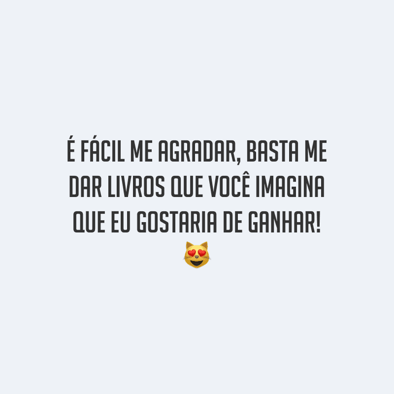 É fácil me agradar, basta me dar livros que você imagina que eu gostaria de ganhar!