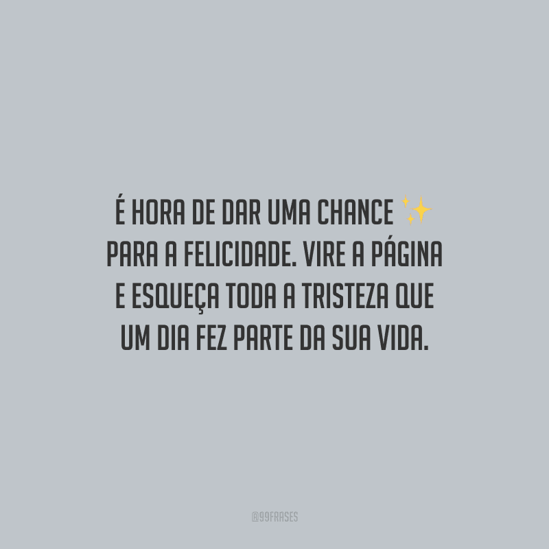 É hora de dar uma chance para a felicidade. Vire a página e esqueça toda a tristeza que um dia fez parte da sua vida.