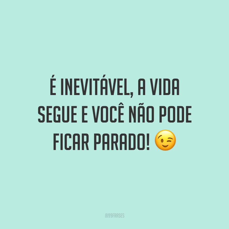 É inevitável, a vida segue e você não pode ficar parado! ?