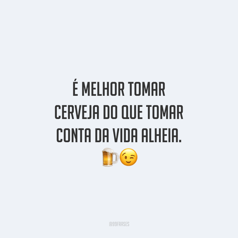 É melhor tomar cerveja do que tomar conta da vida alheia.