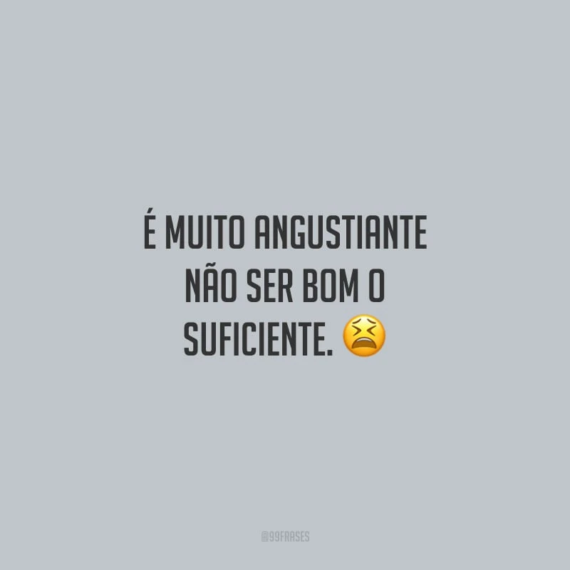 É muito angustiante não ser bom o suficiente. 