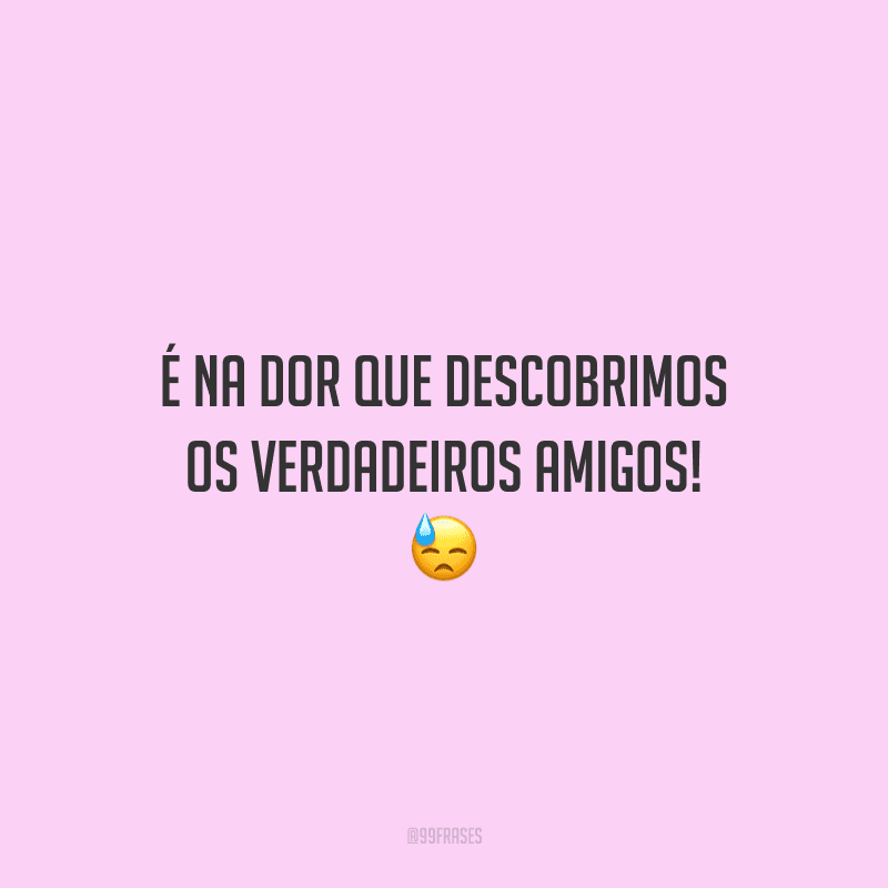 É na dor que descobrimos os verdadeiros amigos! 