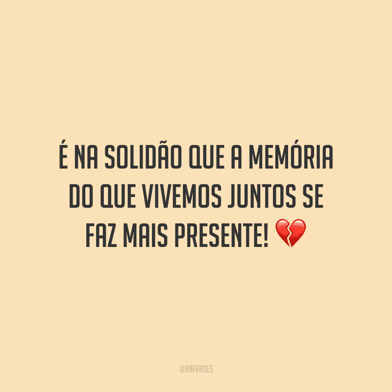 É na solidão que a memória do que vivemos juntos se faz mais presente!