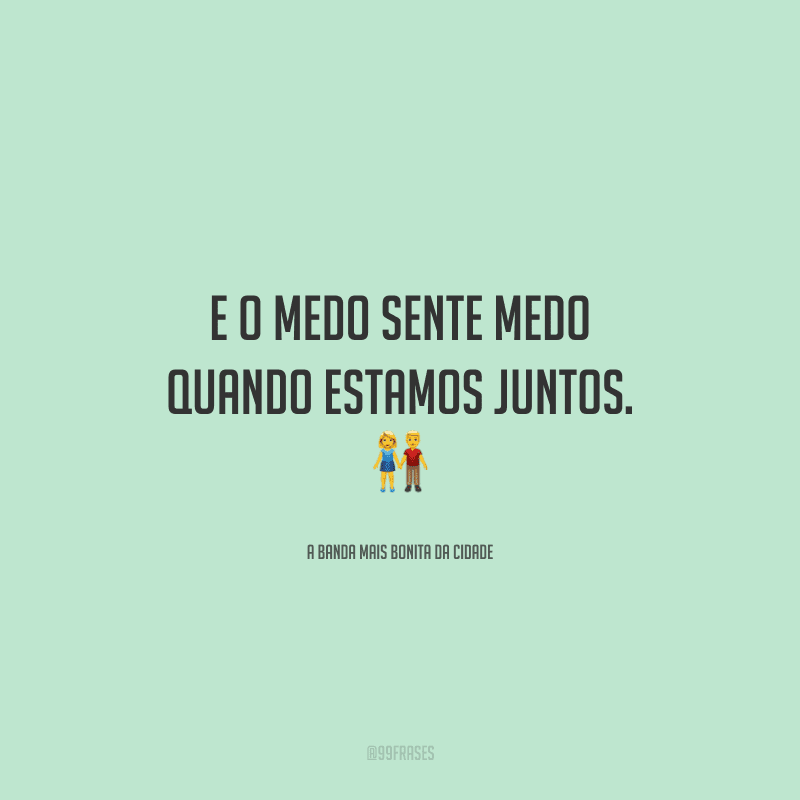E o medo sente medo quando estamos juntos.