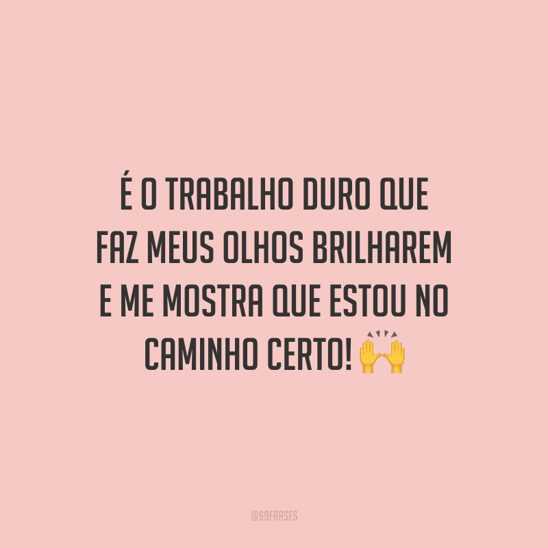 É o trabalho duro que faz meus olhos brilharem e me mostra que estou no caminho certo!