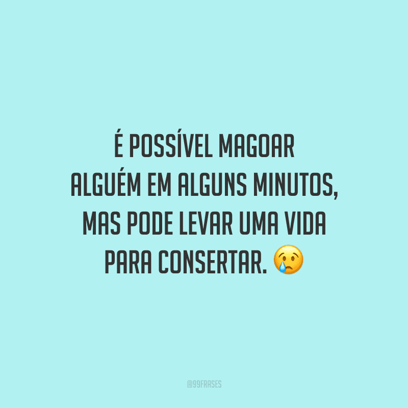 É possível magoar alguém em alguns minutos, mas pode levar uma vida para consertar.
