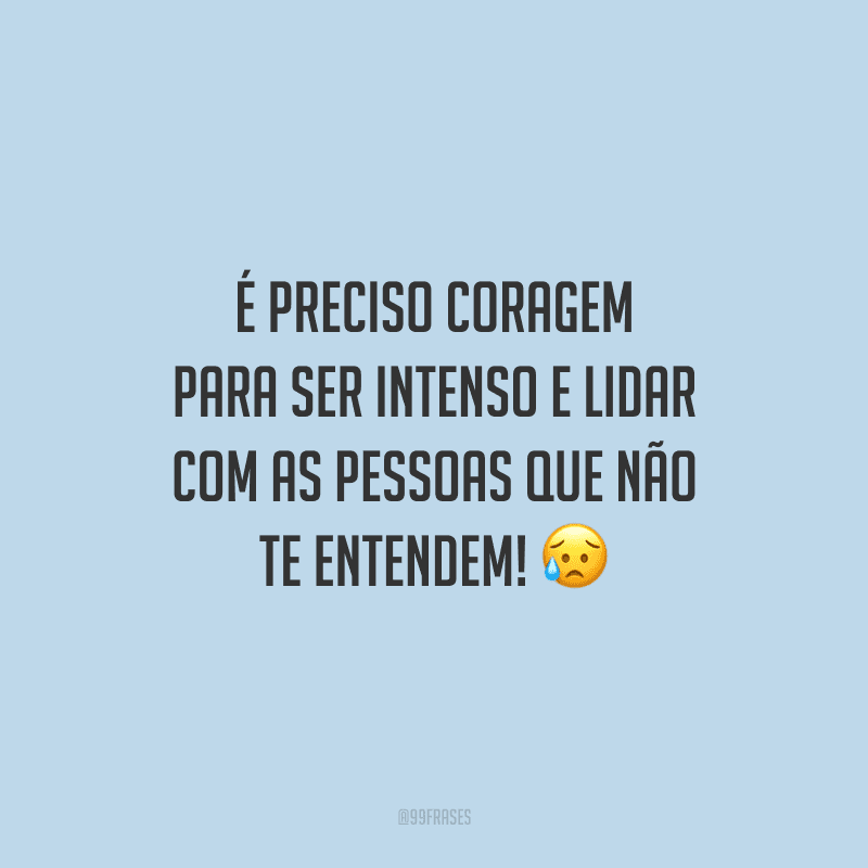 É preciso coragem para ser intenso e lidar com as pessoas que não te entendem!