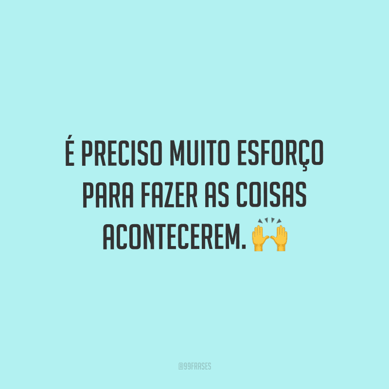 É preciso muito esforço para fazer as coisas acontecerem.