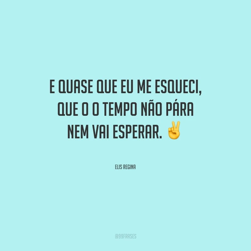 E quase que eu me esqueci, que o o tempo não pára nem vai esperar.