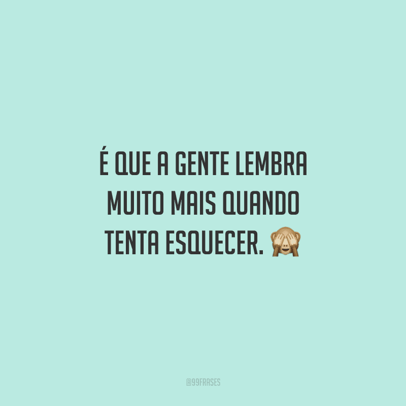 É que a gente lembra muito mais quando tenta esquecer.