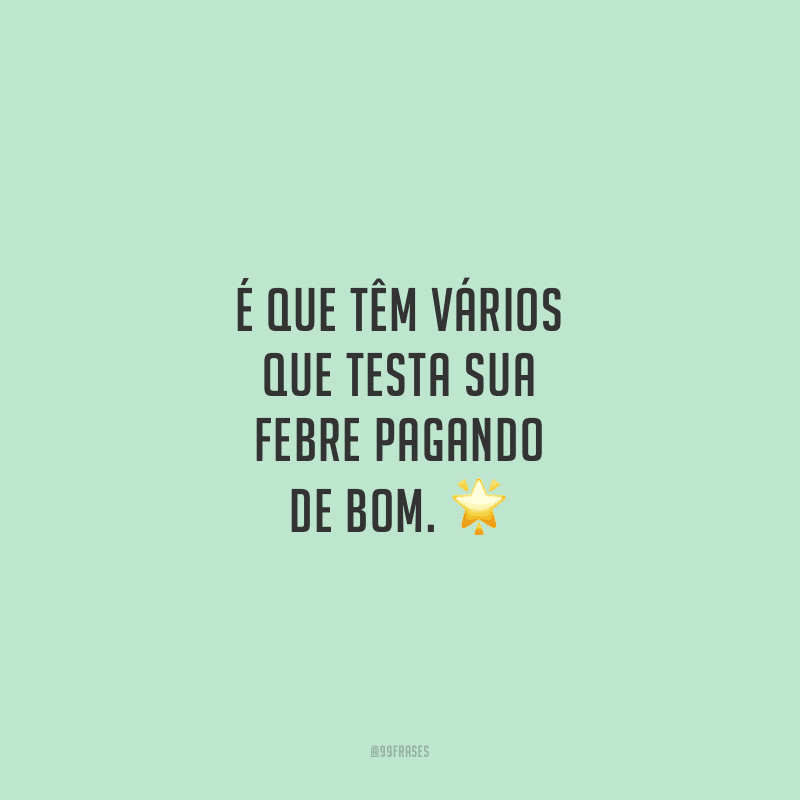 É que têm vários que testa sua febre pagando de bom. 