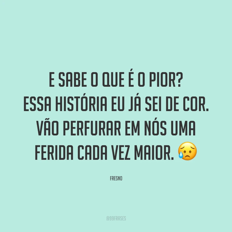 E sabe o que é o pior? Essa história eu já sei de cor. Vão perfurar em nós uma ferida cada vez maior. 😥