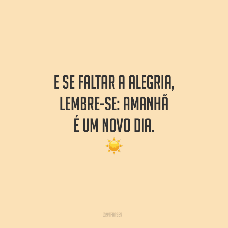 E se faltar a alegria, lembre-se: amanhã é um novo dia. 