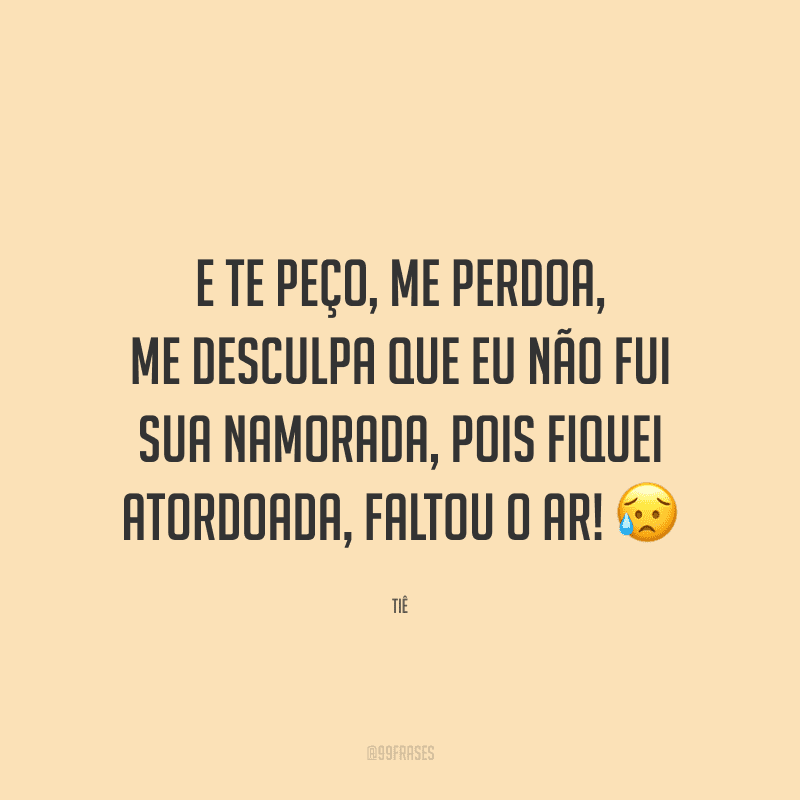 E te peço, me perdoa, me desculpa que eu não fui sua namorada, pois fiquei atordoada, faltou o ar! 