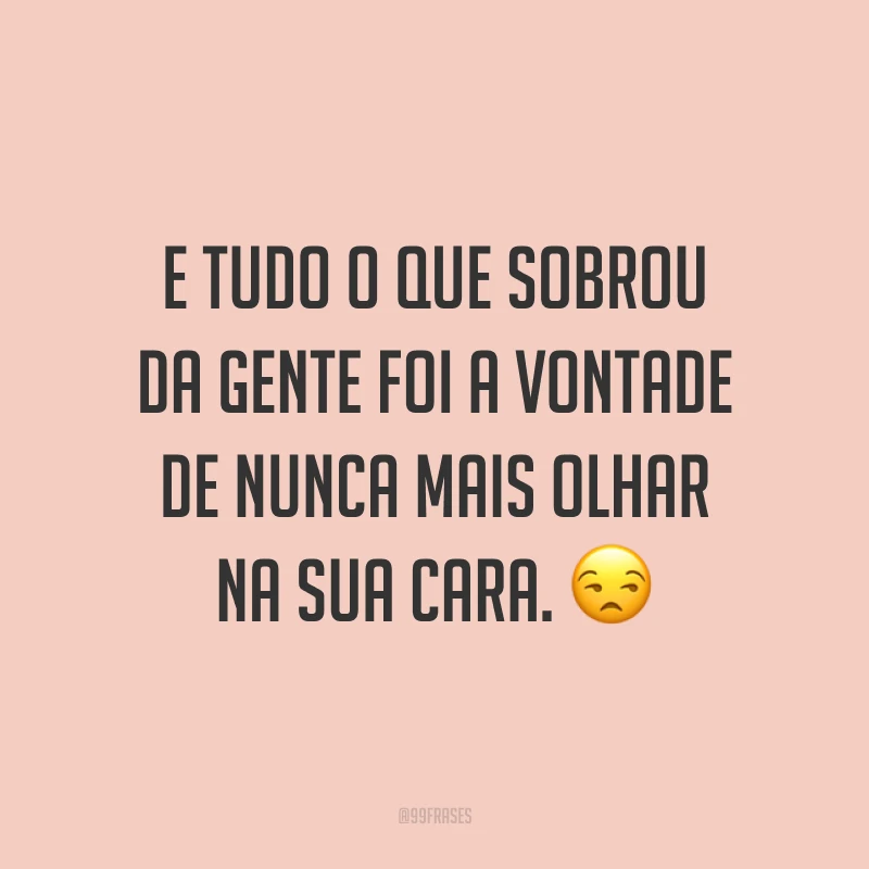 E tudo o que sobrou da gente foi a vontade de nunca mais olhar na sua cara. ?
