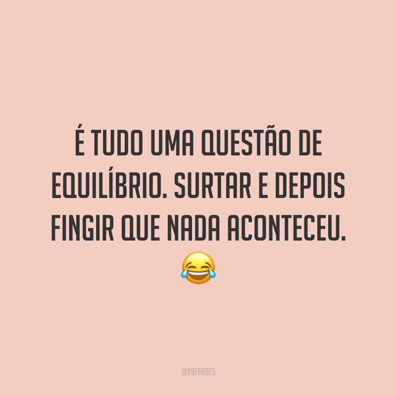 É tudo uma questão de equilíbrio. Surtar e depois fingir que nada aconteceu. 😂