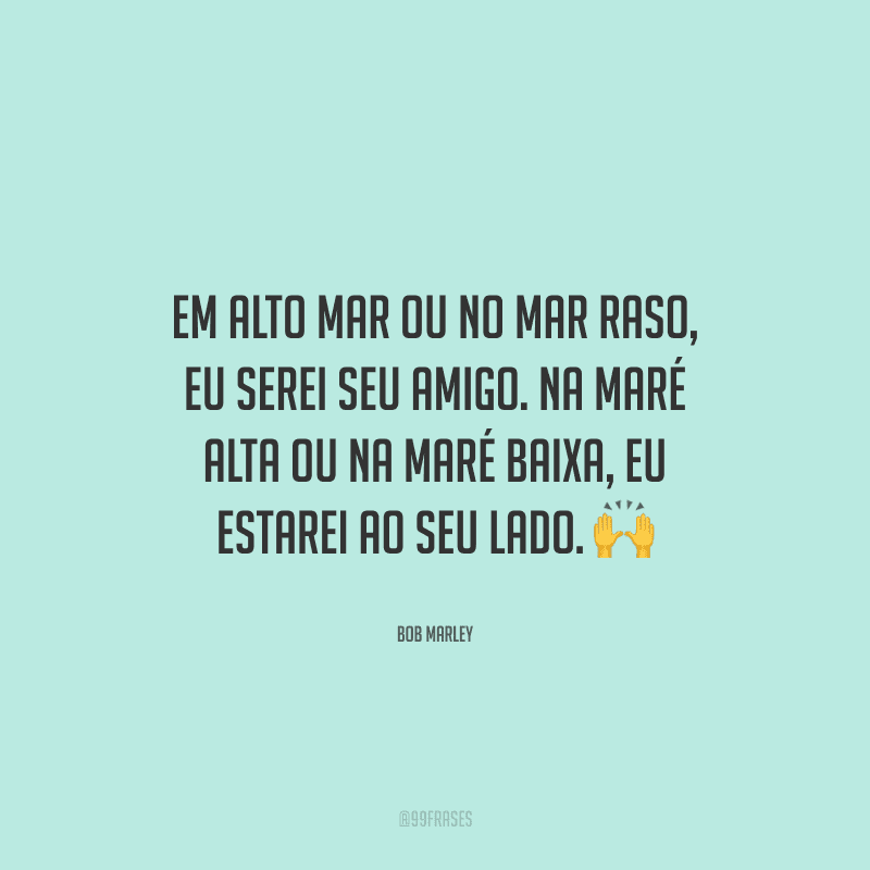 Em alto mar ou no mar raso, eu serei seu amigo. Na maré alta ou na maré baixa, eu estarei ao seu lado.