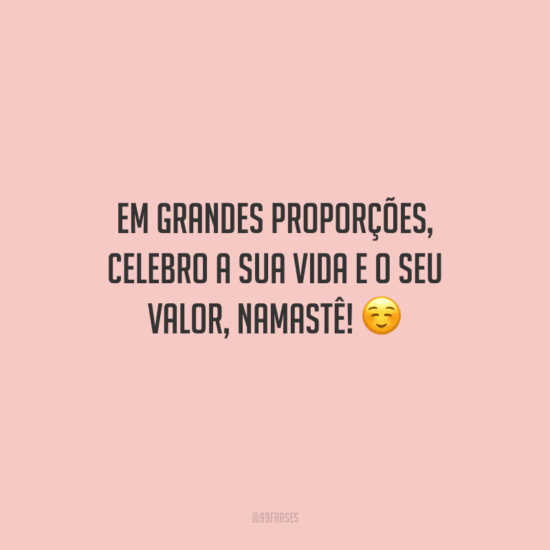 Em grandes proporções, celebro a sua vida e o seu valor, namastê! 