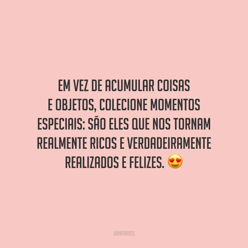 Em vez de acumular coisas e objetos, colecione momentos especiais: são eles que nos tornam realmente ricos e verdadeiramente realizados e felizes.