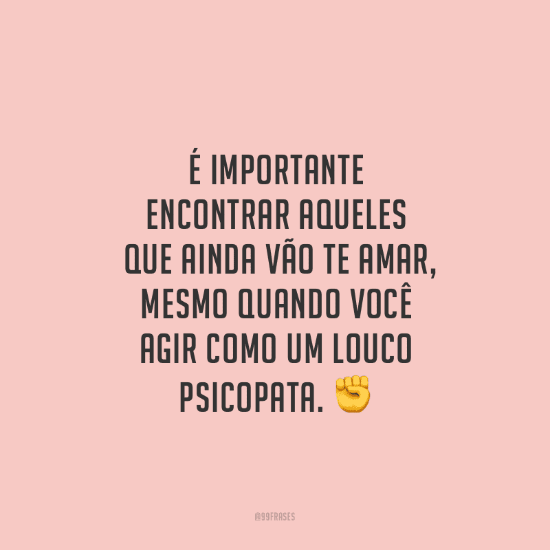 É importante encontrar aqueles que ainda vão te amar, mesmo quando você agir como um louco psicopata.