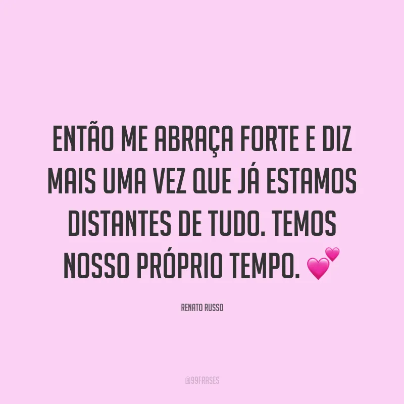 Então me abraça forte e diz mais uma vez que já estamos distantes de tudo. Temos nosso próprio tempo. ?
