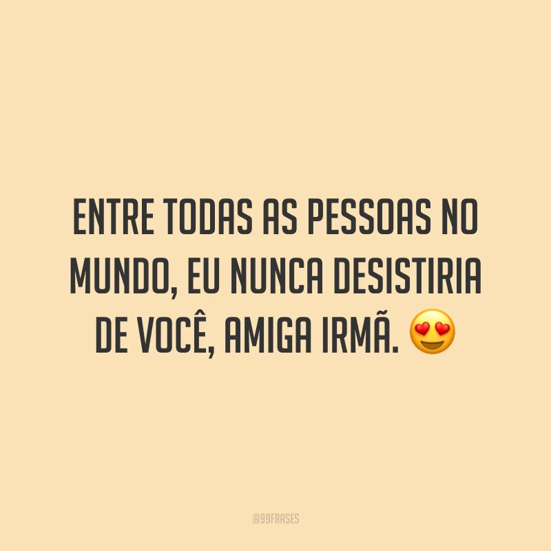 Entre todas as pessoas no mundo, eu nunca desistiria de você, amiga irmã. 😍