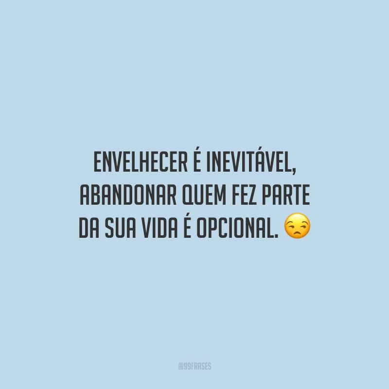 Envelhecer é inevitável, abandonar quem fez parte da sua vida é opcional.
