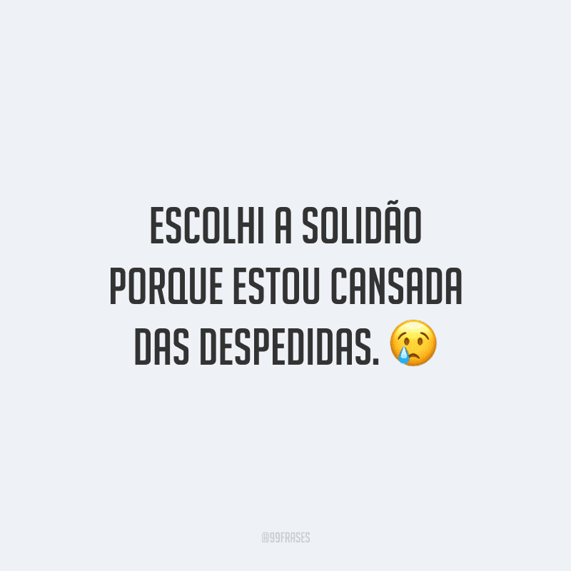 Escolhi a solidão porque estou cansada das despedidas.
