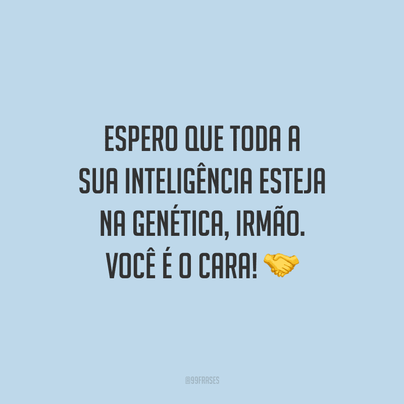 Espero que toda a sua inteligência esteja na genética, irmão. Você é o cara!