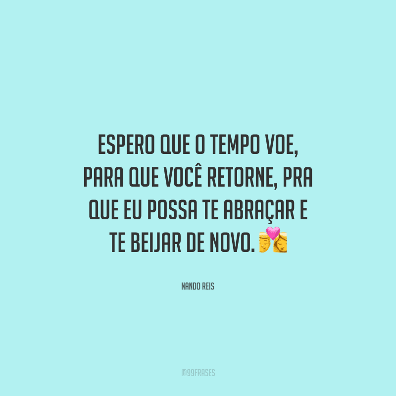 Espero que o tempo voe, para que você retorne, pra que eu possa te abraçar e te beijar de novo. 