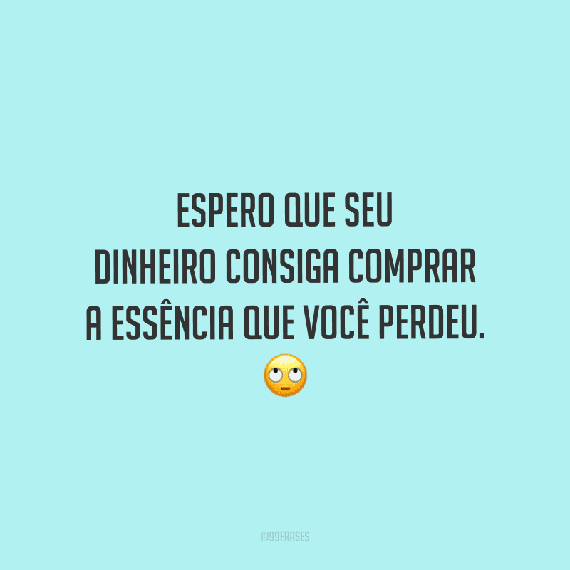 Espero que seu dinheiro consiga comprar a essência que você perdeu.