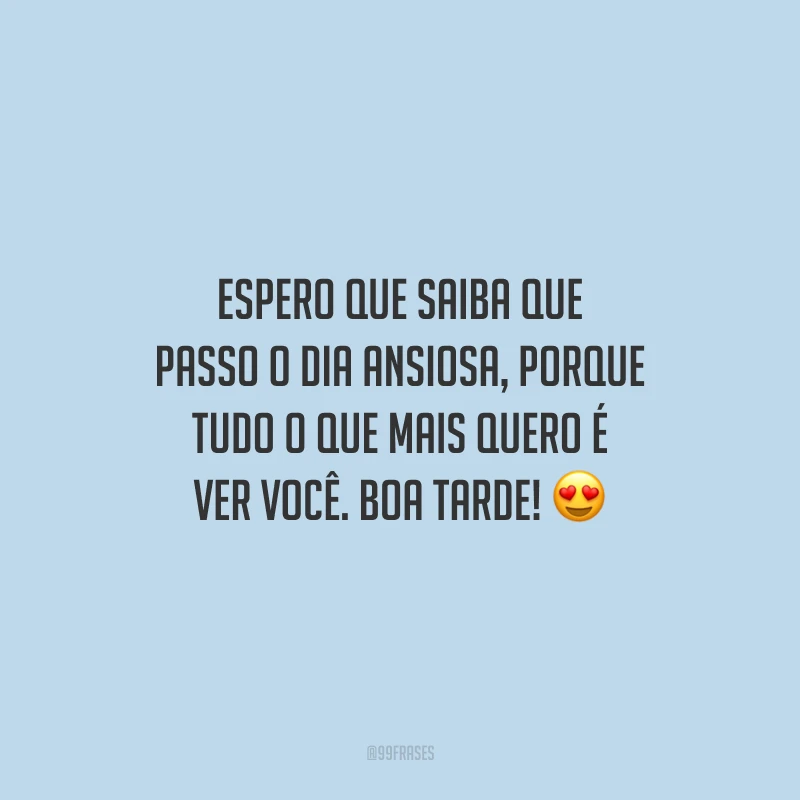 Espero que saiba que passo o dia ansiosa, porque tudo o que mais quero é ver você. Boa tarde!